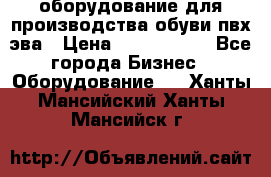 оборудование для производства обуви пвх эва › Цена ­ 5 000 000 - Все города Бизнес » Оборудование   . Ханты-Мансийский,Ханты-Мансийск г.